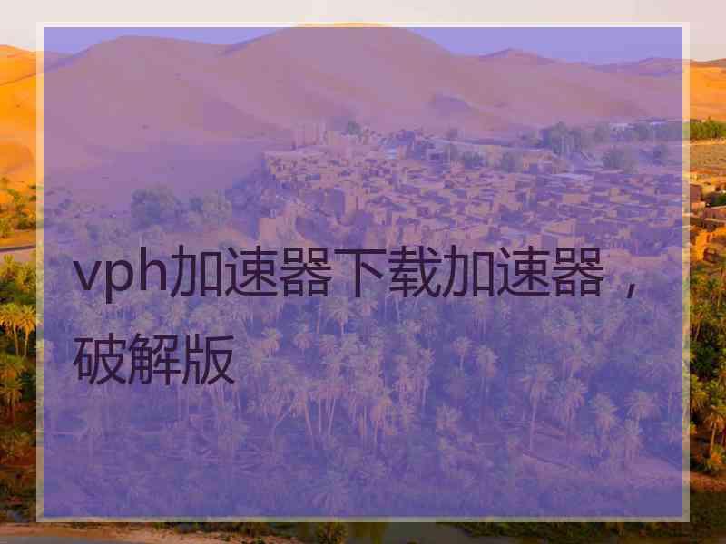 vph加速器下载加速器，破解版